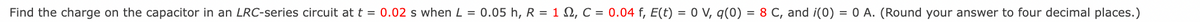 Find the charge on the capacitor in an LRC-series circuit at t = 0.02 s when L = 0.05 h, R = 1 N, C = 0.04 f, E(t) = 0 V, q(0) = 8 C, and i(0) = 0 A. (Round your answer to four decimal places.)
