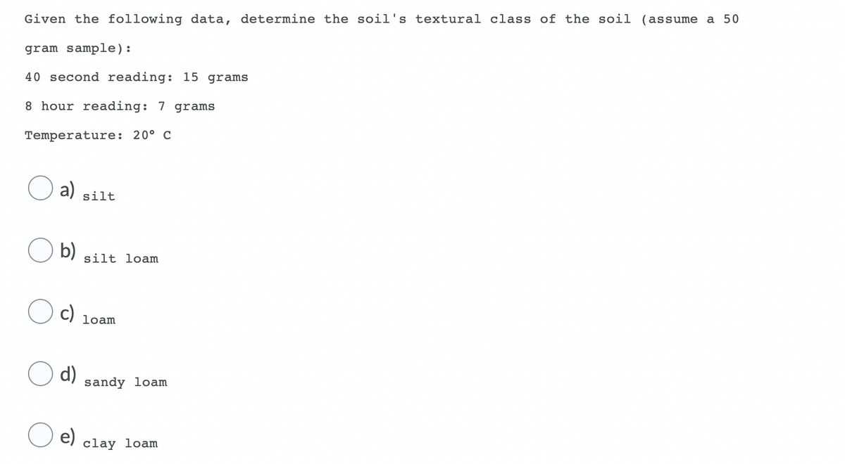 Given the following data, determine the soil's textural class of the soil (assume a 50
gram sample):
40 second reading: 15 grams
8 hour reading: 7 grams
Temperature: 20° C
a)
silt
b)
silt loam
c)
loạm
d)
sandy loam
e)
clay loam
