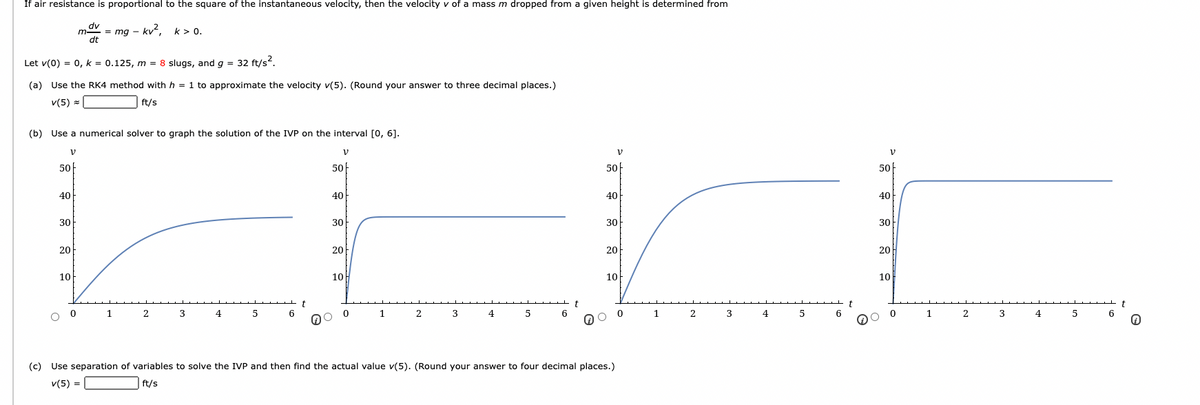 If air resistance is proportional to the square of the instantaneous velocity, then the velocity v of a mass m dropped from a given height is determined from
mov = mg - kv², k> 0.
dt
Let v(0) = 0, k = 0.125, m = 8 slugs, and g = 32 ft/s?.
(a) Use the RK4 method with h = 1 to approximate the velocity v(5). (Round your answer to three decimal places.)
v(5) =
ft/s
(b) Use a numerical solver to graph the solution of the IVP on the interval [0, 6].
V
V
V
50
50
50
50
40
40
40
40
30
30
30
30
20
20
20
20
10F
10
10
10
t
t
6
t
t
1
3
4
3
4
4
2
4
(c) Use separation of variables to solve the IVP and then find the actual value v(5). (Round your answer to four decimal places.)
v(5) =
ft/s
