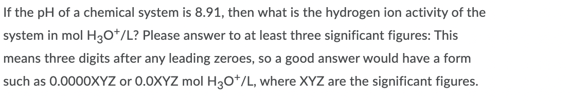 If the pH of a chemical system is 8.91, then what is the hydrogen ion activity of the
system in mol H3O*/L? Please answer to at least three significant figures: This
means three digits after any leading zeroes, so a good answer would have a form
such as 0.0000XYZ or 0.0XYZ mol H30*/L, where XYZ are the significant figures.
