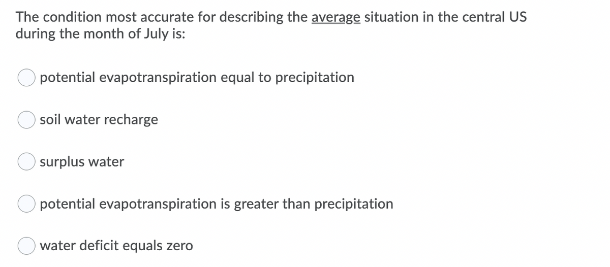 The condition most accurate for describing the average situation in the central US
during the month of July is:
potential evapotranspiration equal to precipitation
soil water recharge
surplus water
potential evapotranspiration is greater than precipitation
water deficit equals zero
