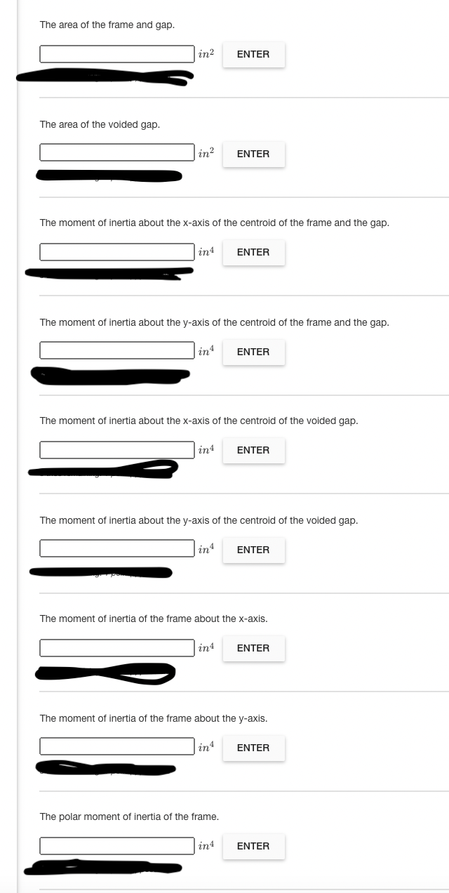 The area of the frame and gap.
in?
ENTER
The area of the voided gap.
in?
ENTER
The moment of inertia about the x-axis of the centroid of the frame and the gap.
in4
ENTER
The moment of inertia about the y-axis of the centroid of the frame and the gap.
in
ENTER
The moment of inertia about the x-axis of the centroid of the voided gap.
in4
ENTER
The moment of inertia about the y-axis of the centroid of the voided gap.
in4
ENTER
The moment of inertia of the frame about the x-axis.
in4
ENTER
The moment of inertia of the frame about the y-axis.
in4
ENTER
The polar moment of inertia of the frame.
in4
ENTER
