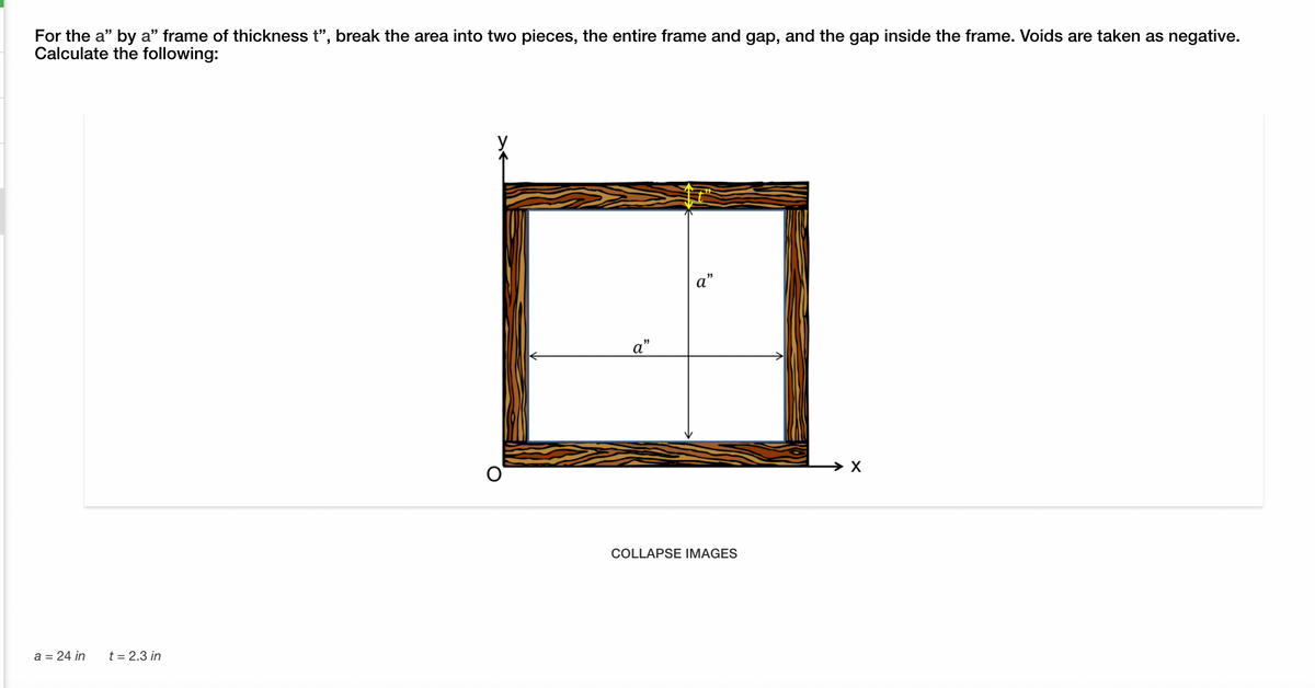 For the a" by a" frame of thickness t", break the area into two pieces, the entire frame and gap, and the gap inside the frame. Voids are taken as negative.
Calculate the following:
a"
X
COLLAPSE IMAGES
a = 24 in
t = 2.3 in
