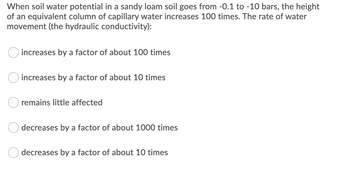 When soil water potential in a sandy loam soil goes from -0.1 to -10 bars, the height
of an equivalent column of capillary water increases 100 times. The rate of water
movement (the hydraulic conductivity):
O increases by a factor of about 100 times
increases by a factor of about 10 times
remains little affected
O decreases by a factor of about 1000 times
decreases by a factor of about 10 times
