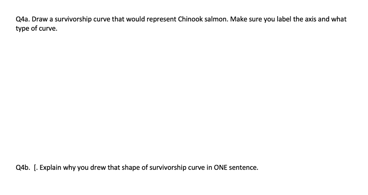 Q4a. Draw a survivorship curve that would represent Chinook salmon. Make sure you label the axis and what
type of curve.
Q4b. [. Explain why you drew that shape of survivorship curve in ONE sentence.
