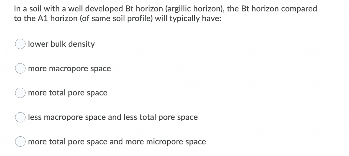 In a soil with a well developed Bt horizon (argillic horizon), the Bt horizon compared
to the A1 horizon (of same soil profile) will typically have:
lower bulk density
more macropore space
O more total pore space
less macropore space and less total pore space
O more total pore space and more micropore space
