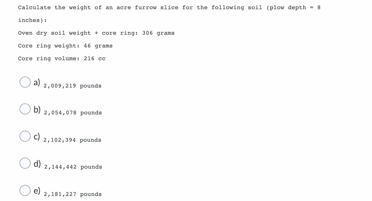 Calculate the weight of an acre furrow slice for the following soil (plow depth
= 8
inches):
Oven dry soil weight + core ring: 306 grams
Core ring weight: 46 grams
Core ring volume: 216 cc
a)
2,009,219 pounds
b)
2,054,078 pounds
c)
2,102,394 pounds
d)
2,144,442 pounds
e)
2,181,227 pounds
