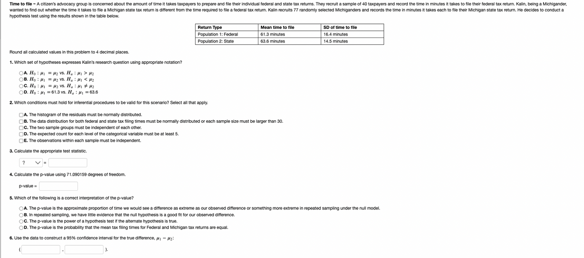 Time to file ~ A citizen's advocacy group is concerned about the amount of time it takes taxpayers to prepare and file their individual federal and state tax returns. They recruit a sample of 40 taxpayers and record the time in minutes it takes to file their federal tax return. Kalin, being a Michigander,
wanted to find out whether the time it takes to file a Michigan state tax return is different from the time required to file a federal tax return. Kalin recruits 77 randomly selected Michiganders and records the time in minutes it takes each to file their Michigan state tax return. He decides to conduct a
hypothesis test using the results shown in the table below.
Round all calculated values in this problem to 4 decimal places.
1. Which set of hypotheses expresses Kalin's research question using appropriate notation?
M₂ VS. Ha
M₁ > M₂
OA. Ho M₁
OB. Ho
M₁
M₂ VS. Ha
M₁ <H₂
OC. Ho M₁
M₂ Vs. Ha
M₁ # M₂
OD. Ho M1 = 61.3 vs. Ha
M1 = 63.6
2. Which conditions must hold for inferential procedures to be valid for this scenario? Select all that apply.
3. Calculate the appropriate test statistic.
A. The histogram of the residuals must be normally distributed.
B. The data distribution for both federal and state tax filing times must be normally distributed or each sample size must be larger than 30.
C. The two sample groups must be independent of each other.
D. The expected count for each level of the categorical variable must be at least 5.
E. The observations within each sample must be independent.
? V =
Return Type
Population 1: Federal
Population 2: State
4. Calculate the p-value using 71.090159 degrees of freedom.
p-value =
Mean time to file
61.3 minutes
63.6 minutes
SD of time to file
16.4 minutes
14.5 minutes
5. Which of the following is a correct interpretation of the p-value?
OA. The p-value is the approximate proportion of time we would see a difference as extreme as our observed difference or something more extreme in repeated sampling under the null model.
OB. In repeated sampling, we have little evidence that the null hypothesis is a good fit for our observed difference.
OC. The p-value is the power of a hypothesis test if the alternate hypothesis is true.
OD. The p-value is the probability that the mean tax filing times for Federal and Michigan tax returns are equal.
6. Use the data to construct a 95% confidence interval for the true difference, ₁ - M₂:
).