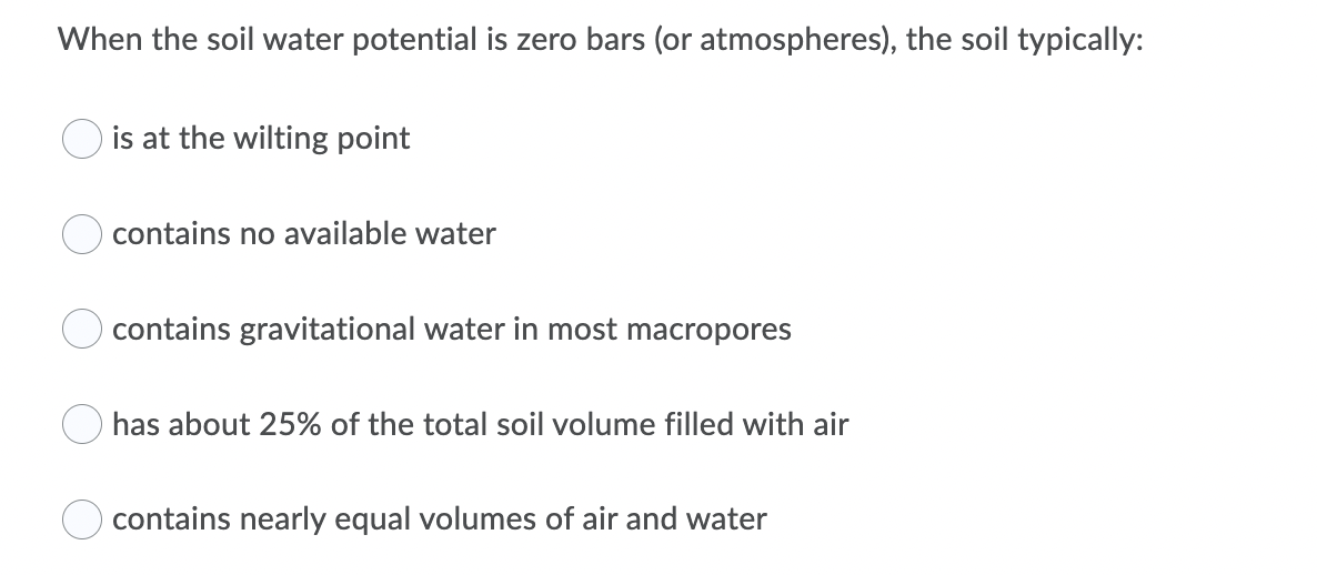 When the soil water potential is zero bars (or atmospheres), the soil typically:
is at the wilting point
contains no available water
contains gravitational water in most macropores
has about 25% of the total soil volume filled with air
contains nearly equal volumes of air and water
