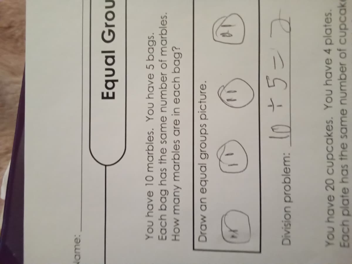 Wame:
Equal Grou
You have 10 marbles. You have 5 bags.
Each bag has the same number of marbles.
How many marbles are in each bag?
Draw an equal groups picture.
Division problem: 0T5=7
You have 20 cupcakes. You have 4 plates.
Each plate has the same number of cupcake
