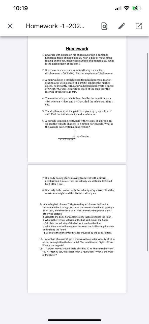 10:19
Homework -1-202...
Homework
1- a worker with spikes on his shoes pulls with a constant
horizontal force of magnitude 20 N on a box of mass 40 kg
resting on the flat, frictionless surface of a frozen lake. What
is the acceleration of the box ?
2- If we take east as x- axis and north as y- axis, then
displacement = 20 i +10'j. Find the magnitude of displacement.
3. A man walks on a straight road from his home to a market
2.5 km away with a speed of 5 km/hr. Finding the market
closed, he instantly turns and walks back home with a speed
of 7.5 km/hr. Find The average speed of the man over the
interval of time o to 40 min.
4- The motion of a particle is described by the equation x = a
+ bt where a =15cm and b = 3cm. find the velocity at time 3
sec.
5- The displacement of the particle is given by y= a + bt + ct
- dt'. Find the initial velocity and acceleration.
6- A particle is moving eastwards with velocity of 5 m/sec. In
10 sec the velocity changes to 5 m/sec northwards. What is
the average acceleration and direction?
V. = 5 m/sec
VI5 m/ sec
7- If a body having starts moving from rest with uniform
acceleration 8 m/sec'. Find the velocity and distance travelled
by it after 8 sec.
8- If a body is thrown up with the velocity of 15 m/sec. Find the
maximum height and the distance after 4 sec.
9- A bowling ball of mass 7.5 kg travelling at 10 m sec'rolls off a
horizontal table 1m high. (Assume the acceleration due to gravity is
10 m sec, and the effects of air resistance may be ignored unless
otherwise stated.)
a Calculate the ball's horizontal velocity just as it strikes the floor.
b What is the vertical velocity of the ball as it strikes the floor?
c Calculate the velocity of the ball as it reaches the floor.
d What time interval has elapsed between the ball leaving the table
and striking the floor?
e Calculate the horizontal distance travelled by the ball as it falls.
10- A softball of mass 250 gm is thrown with an initial velocity of 16 m
sec-at an angle 0 to the horizontal. The total time od flight is 12 sec.
What is the angle 0?
11- A skater moves around circle of radius 30 m. The central force of
450 N. After 40 sec, the skater finish 2 revolution. What is the mass
of the skater?
