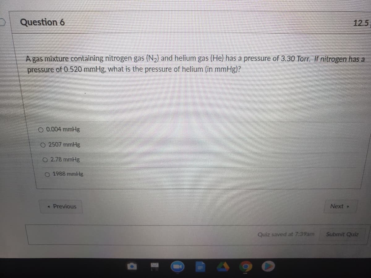 Question 6
12.5
Agas mixture containing nitrogen gas (N,) and helium gas (He) has a pressure of 3.30 Torr. If nitrogen has a
pressure of 0.520 mmHg, what is the pressure of helium (in mmHg)?
O 0.004 mmHg
O2507 mmHg
O 2.78 mmHg
O 1988 mmHg
« Previous
Next
Quiz saved at 7:39am
Submit Quiz
