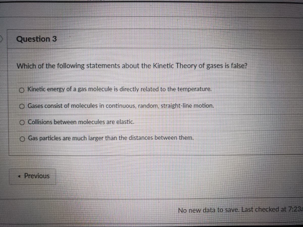 Question 3
Which of the following statements about the Kinetic Theory of gases is false?
o Kinetic energy of a gas molecule is directly related to the temperature.
O Gases consist of molecules in continuous, random, straight-line motion.
O Collisions between molecules are elastic.
O Gas particles are much larger than the distances between them.
* Previous
No new data to save. Last checked at723
