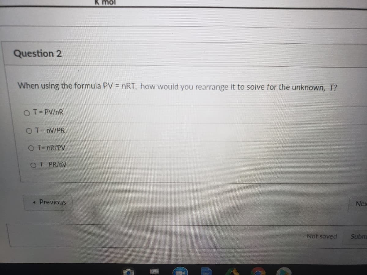 jow y
Question 2
When using the formula PV = nRT, how would you rearrange it to solve for the unknown, T?
OT= PV/nR
OT=nV/PR
O T- nR/PV
OT= PR/nV
« Previous
Nex
Not saved
Subm
