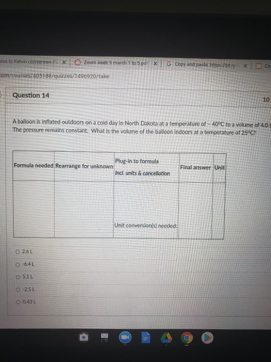 sius to Kelvin conversion (" x Zoom week 9 march 1 to 5 pdx
G Copy and paste https://bit.ly/
Co
com/courses/405188/quizzes/1496920/take
Question 14
10
A balloon is inflated outdoors on a cold day in North Dakota at a temperature of – 40°C to a volume of 4.0 L
The pressure remains constant. What is the volume of the balloon indoors at a temperature of 25°C?
Plug-in to formula
Formula needed Rearrange for unknown
Final answer Unit
Incl. units & cancellation
Unit conversion(s) needed:
O 2.6 L
O -6.4 L
O 5.1L
O -2.5 L
O 0.43 L
