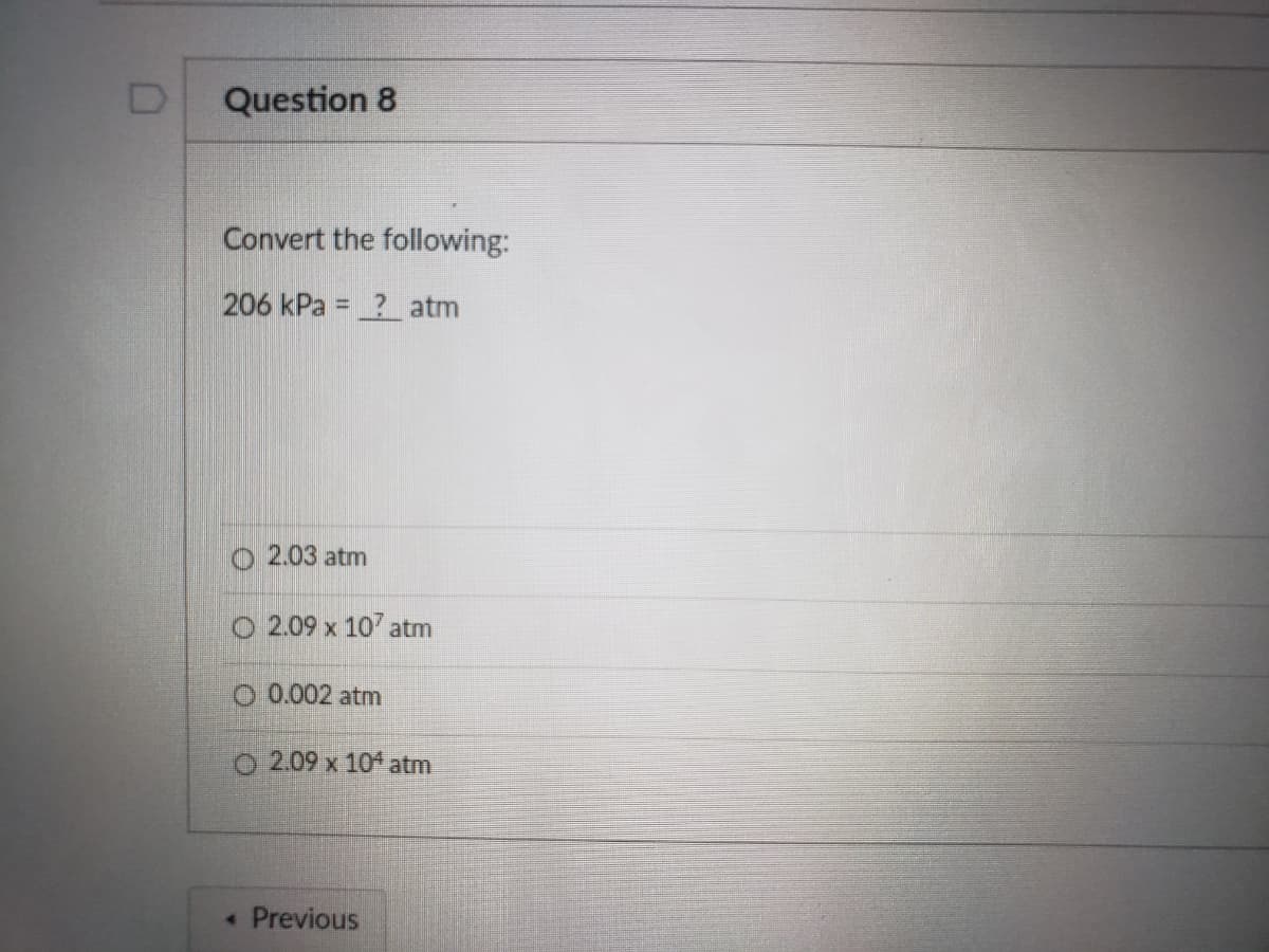 Question 8
Convert the following:
206 kPa = ? atm
%3D
o 2.03 atm
O 2.09 x 107 atm
O 0.002 atm
O 2.09 x 104 atm
• Previous
