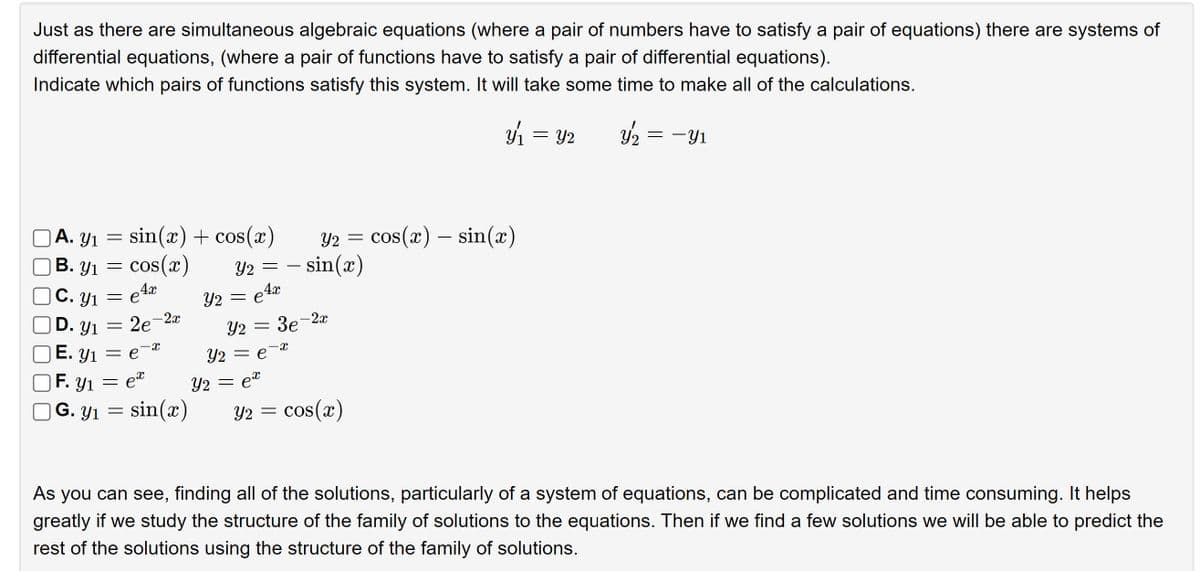 Just as there are simultaneous algebraic equations (where a pair of numbers have to satisfy a pair of equations) there are systems of
differential equations, (where a pair of functions have to satisfy a pair of differential equations).
Indicate which pairs of functions satisfy this system. It will take some time to make all of the calculations.
y₂ = -Y1
A. Y₁ = sin(x) + cos(x)
Y1
B. y₁ = cos(x)
4x
C. Y₁ = eª
D. Y₁ =
E. Y₁ = ex
F. Y1 =
ex
G. Y₁ = sin(x)
2e-2x
Y2
Y2 = =sin(x)
= e4º
Y2 = 3e-2x
Y₂ = ex
Y2 = cos(x) = sin(x)
=
Y2 = e
ม่า
Y₂ = cos(x)
Y2
=
Y2
As you can see, finding all of the solutions, particularly of a system of equations, can be complicated and time consuming. It helps
greatly if we study the structure of the family of solutions to the equations. Then if we find a few solutions we will be able to predict the
rest of the solutions using the structure of the family of solutions.