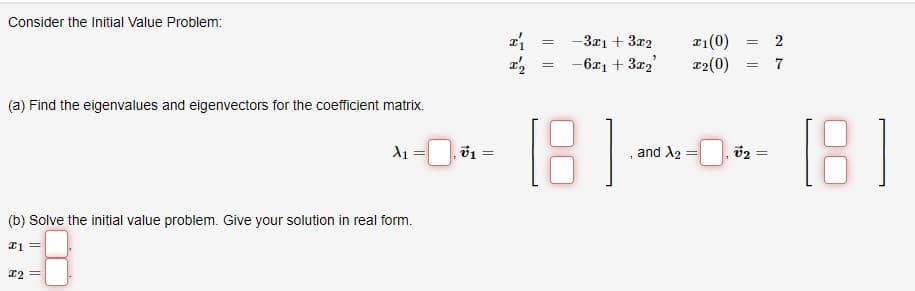 Consider the Initial Value Problem:
(a) Find the eigenvalues and eigenvectors for the coefficient matrix.
X₁
(b) Solve the initial value problem. Give your solution in real form.
21 =
x2 =
v1 =
I'₁
I'₂
=
=
-3x1 + 3x2
-6x₁ + 3x₂²
x1(0)
T2(0)
=
=
27
1810-181
and
=