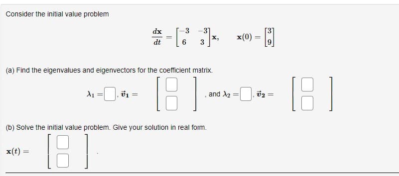 Consider the initial value problem
x(t) =
X₁ = v1
=
dx
dt
(a) Find the eigenvalues and eigenvectors for the coefficient matrix.
181
=
||
-
-3 -31
(b) Solve the initial value problem. Give your solution in real form.
[8]
and X2
x(0) =
=
=
15
B
=
(6)