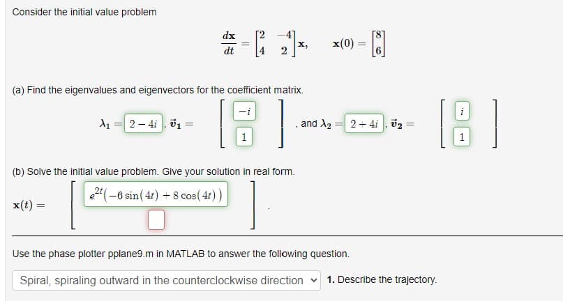 Consider the initial value problem
dx
dt
X₁ 2-41, 1 =
=
=
x(t) =
-
||
[2
2
(a) Find the eigenvalues and eigenvectors for the coefficient matrix.
8
X,
(b) Solve the initial value problem. Give your solution in real form.
e2(-6 sin (4t) + 8 cos(4t))
1
x(0) = [8]
and X₂
= 2+4i, ₂ =
=
Use the phase plotter pplane9.m in MATLAB to answer the following question.
Spiral, spiraling outward in the counterclockwise direction
[18]
1. Describe the trajectory.