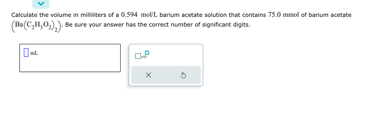 Calculate the volume in milliliters of a 0.594 mol/L barium acetate solution that contains 75.0 mmol of barium acetate
(Ba(C₂H₂O₂)₂). Be sure your answer has the correct number of significant digits.
mL
x10
X
Ś
