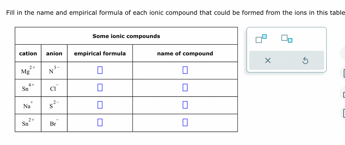 Fill in the name and empirical formula of each ionic compound that could be formed from the ions in this table
cation anion
2+
Mg
4+
Sn
Na
2+
Sn
3-
N
2-
S
Br
Some ionic compounds
empirical formula
0
0
0
0
name of compound
0
0
0
X
Ś
C
