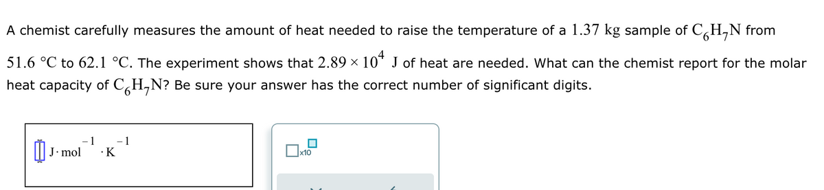 A chemist carefully measures the amount of heat needed to raise the temperature of a 1.37 kg sample of CH₂N from
51.6 °C to 62.1 °C. The experiment shows that 2.89 × 104 J of heat are needed. What can the chemist report for the molar
heat capacity of C H₂N? Be sure your answer has the correct number of significant digits.
- 1
J. mol .K
0₁.
- 1
x10