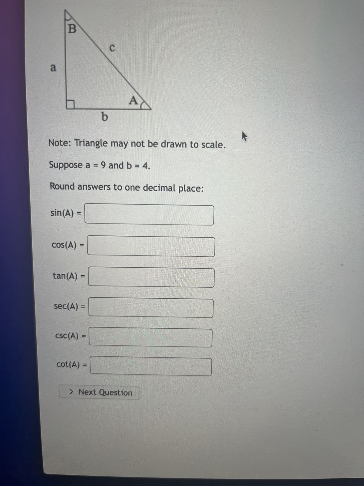 a
B
sin(A) =
cos(A) =
Note: Triangle may not be drawn to scale.
Suppose a = 9 and b = 4.
Round answers to one decimal place:
tan (A) =
sec(A) =
csc (A) =
b
cot (A)
C
AC
> Next Question