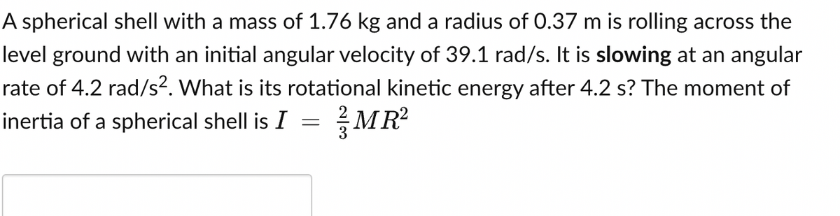 A spherical shell with a mass of 1.76 kg and a radius of 0.37 m is rolling across the
level ground with an initial angular velocity of 39.1 rad/s. It is slowing at an angular
rate of 4.2 rad/s². What is its rotational kinetic energy after 4.2 s? The moment of
inertia of a spherical shell is I
MR²
=