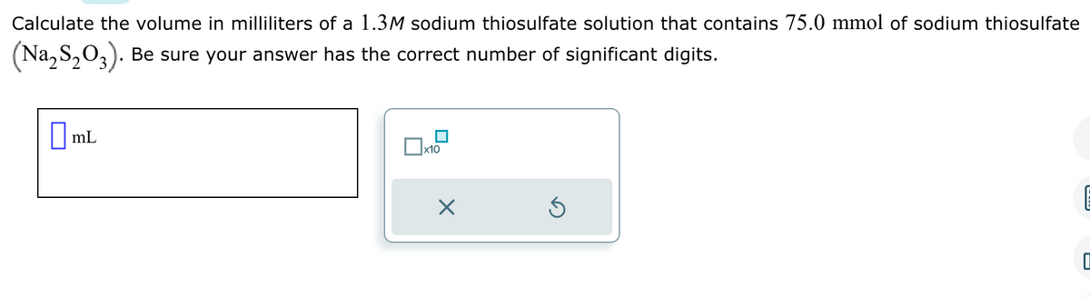 Calculate the volume in milliliters of a 1.3M sodium thiosulfate solution that contains 75.0 mmol of sodium thiosulfate
(Na₂S₂03). Be sure your answer has the correct number of significant digits.
mL
x10
X
Ś
E