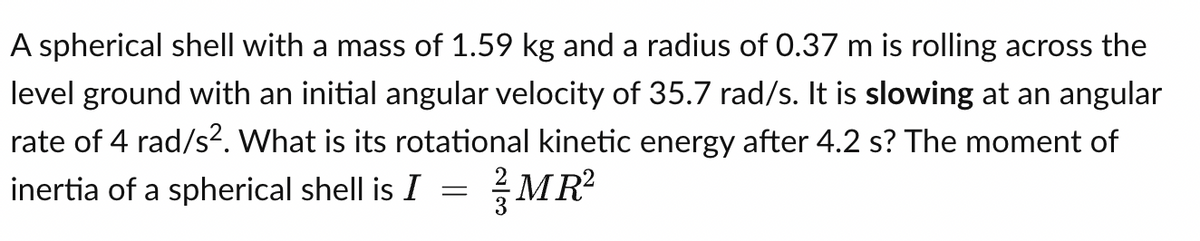 A spherical shell with a mass of 1.59 kg and a radius of 0.37 m is rolling across the
level ground with an initial angular velocity of 35.7 rad/s. It is slowing at an angular
rate of 4 rad/s². What is its rotational kinetic energy after 4.2 s? The moment of
inertia of a spherical shell is I = MR²