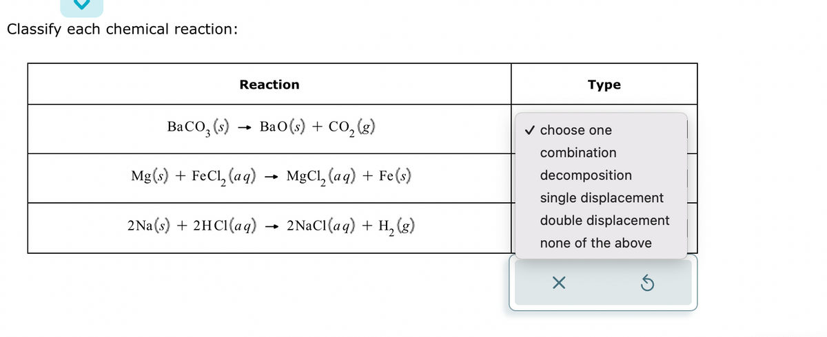 Classify each chemical reaction:
Reaction
BaCO₂ (s)
BaO(s) + CO,(g)
Mg(s) + FeCl₂ (aq) → MgCl₂(aq) + Fe(s)
2Na(s) + 2HCl(aq) → 2NaCl(aq) + H₂(g)
Type
✓ choose one
combination
decomposition
single displacement
double displacement
none of the above
X
Ś