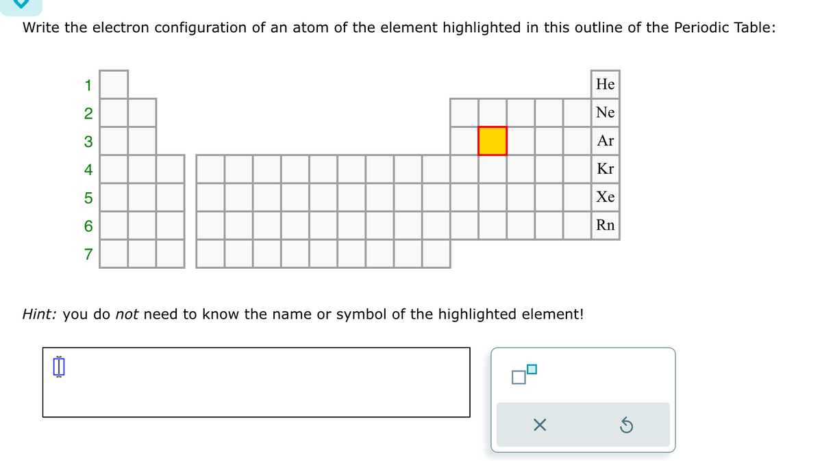 Write the electron configuration of an atom of the element highlighted in this outline of the Periodic Table:
1
0
234
CO
6
7
Hint: you do not need to know the name or symbol of the highlighted element!
He
Ne
Ar
Kr
Xe
Rn
D