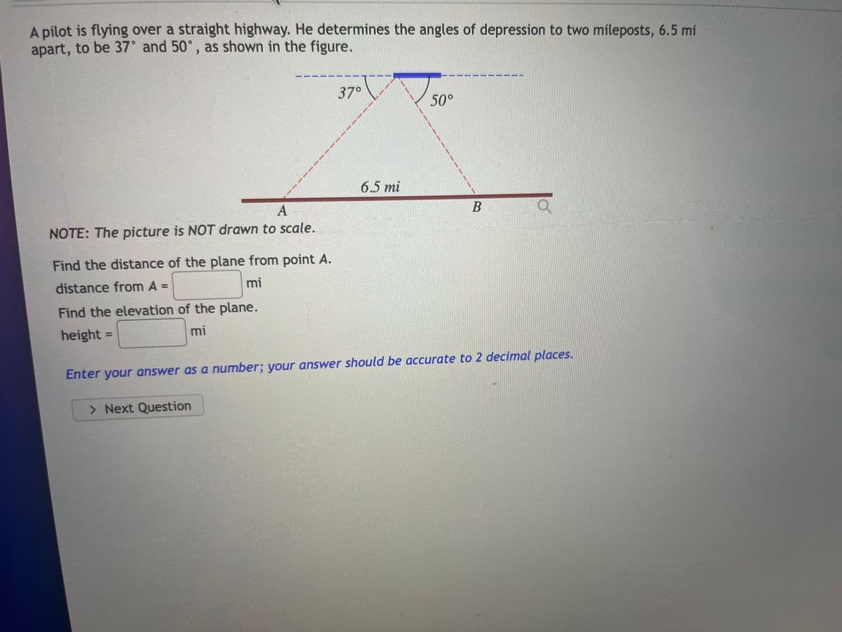 A pilot is flying over a straight highway. He determines the angles of depression to two mileposts, 6.5 mil
apart, to be 37° and 50°, as shown in the figure.
A
NOTE: The picture is NOT drawn to scale.
Find the distance of the plane from point A.
distance from A =
mi
Find the elevation of the plane.
height=
mi
37°
> Next Question
6.5 mi
50°
What whe
www
B
Enter your answer as a number; your answer should be accurate to 2 decimal places.