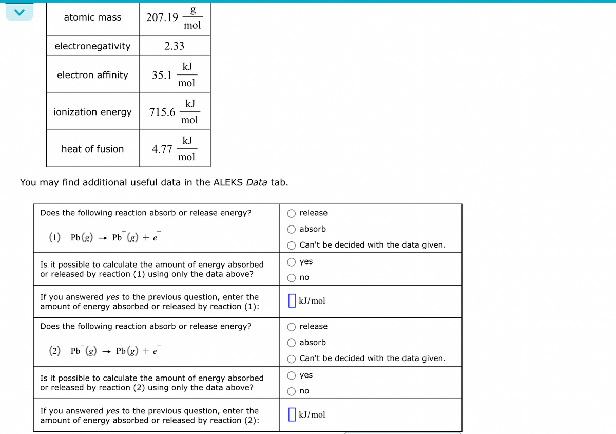 atomic mass
electronegativity
electron affinity
ionization energy
heat of fusion
207.19
35.1
2.33
715.6
4.77
g
mol
+
(1) Pb(g) Pb (g) + e
kJ
mol
kJ
mol
kJ
mol
You may find additional useful data in the ALEKS Data tab.
Does the following reaction absorb or release energy?
Is it possible to calculate the amount of energy absorbed
or released by reaction (1) using only the data above?
If you answered yes to the previous question, enter the
amount of energy absorbed or released by reaction (1):
Does the following reaction absorb or release energy?
(2) Pb (g) Pb (g) + e
Is it possible to calculate the amount of energy absorbed
or released by reaction (2) using only the data above?
If you answered yes to the previous question, enter the
amount of energy absorbed or released by reaction (2):
release
absorb
Can't be decided with the data given.
yes
no
kJ/mol
release
absorb
Can't be decided with the data given.
yes
no
☐kJ/mol