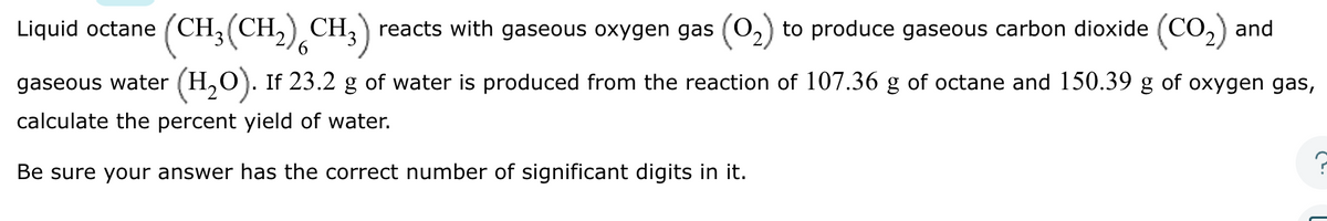 Liquid octane (CH₂(CH₂) (CH3) reacts with gaseous oxygen gas to produce gaseous carbon dioxide (CO₂) and
6
gaseous water (H₂O). If 23.2 g of water is produced from the reaction of 107.36 g of octane and 150.39 g of oxygen gas,
calculate the percent yield of water.
Be sure your answer has the correct number of significant digits in it.