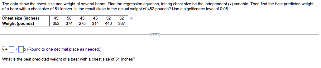 The data show the chest size and weight of several bears. Find the regression equation, letting chest size be the independent (x) variable. Then find the best predicted weight
of a bear with a chest size of 51 inches. Is the result close to the actual weight of 452 pounds? Use a significance level of 0.05.
Chest size (inches)
Weight (pounds)
45
50
43
43
52
52
352
374
275
314
440
367
y=+x (Round to one decimal place as needed.)
What is the best predicted weight of a bear with a chest size of 51 inches?
