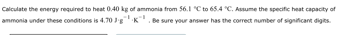 Calculate the energy required to heat 0.40 kg of ammonia from 56.1 °C to 65.4 °C. Assume the specific heat capacity of
1
ammonia under these conditions is 4.70 J·g¯¹·K¯¹ Be sure your answer has the correct number of significant digits.