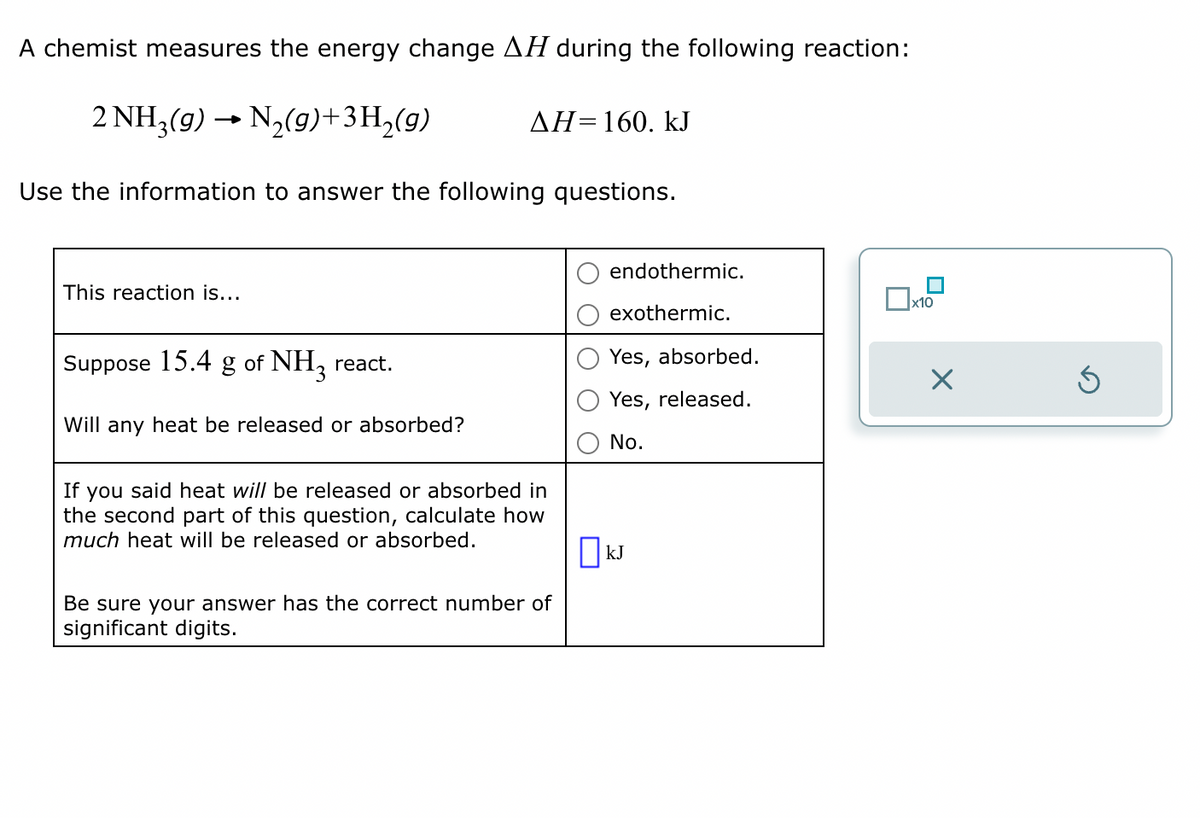 A chemist measures the energy change AH during the following reaction:
2 NH3(g) → N₂(g) +3H₂(g)
Use the information to answer the following questions.
This reaction is...
ΔΗ= 160. kJ
Suppose 15.4 g of NH3 react.
Will any heat be released or absorbed?
If you said heat will be released or absorbed in
the second part of this question, calculate how
much heat will be released or absorbed.
Be sure your answer has the correct number of
significant digits.
endothermic.
exothermic.
Yes, absorbed.
Yes, released.
No.
ПkJ
x10
X
Ś