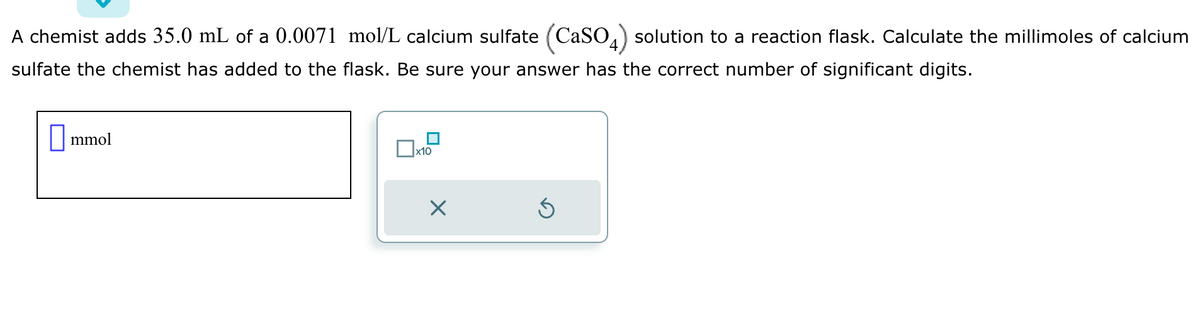 A chemist adds 35.0 mL of a 0.0071 mol/L calcium sulfate (CaSO4) solution to a reaction flask. Calculate the millimoles of calcium
sulfate the chemist has added to the flask. Be sure your answer has the correct number of significant digits.
mmol
x10
X
Ś