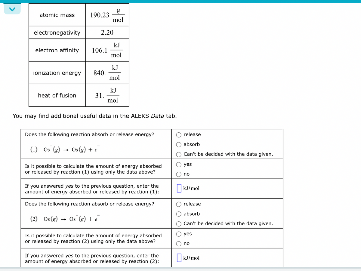 atomic mass
electronegativity
electron affinity
ionization energy
heat of fusion
190.23
(1) Os (g)
106.1
840.
2.20
31.
mol
Os(g) + e
kJ
mol
You may find additional useful data in the ALEKS Data tab.
kJ
mol
Does the following reaction absorb or release energy?
+
(2) Os (g) → Os (g) + e
kJ
mol
Is it possible to calculate the amount of energy absorbed
or released by reaction (1) using only the data above?
If you answered yes to the previous question, enter the
amount of energy absorbed or released by reaction (1):
Does the following reaction absorb or release energy?
Is it possible to calculate the amount of energy absorbed
or released by reaction (2) using only the data above?
If you answered yes to the previous question, enter the
amount of energy absorbed or released by reaction (2):
release
absorb
Can't be decided with the data given.
yes
no
☐kJ/mol
release
absorb
Can't be decided with the data given.
yes
no
kJ/mol