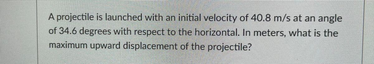 A projectile is launched with an initial velocity of 40.8 m/s at an angle
of 34.6 degrees with respect to the horizontal. In meters, what is the
maximum upward displacement of the projectile?
H