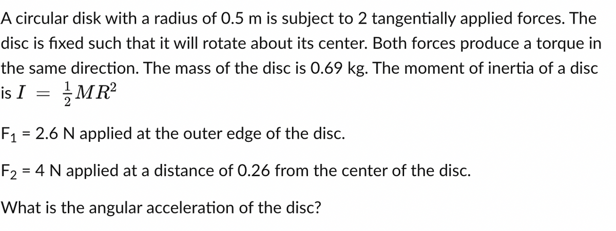 A circular disk with a radius of 0.5 m is subject to 2 tangentially applied forces. The
disc is fixed such that it will rotate about its center. Both forces produce a torque in
the same direction. The mass of the disc is 0.69 kg. The moment of inertia of a disc
is I
MR²
=
F₁ = 2.6 N applied at the outer edge of the disc.
F₂ = 4 N applied at a distance of 0.26 from the center of the disc.
What is the angular acceleration of the disc?