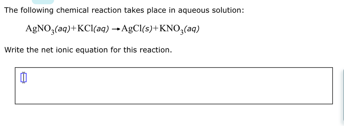 The following chemical reaction takes place in aqueous solution:
AgNO3(aq)+ KCl(aq) →AgCl(s)+KNO3(aq)
Write the net ionic equation for this reaction.
11