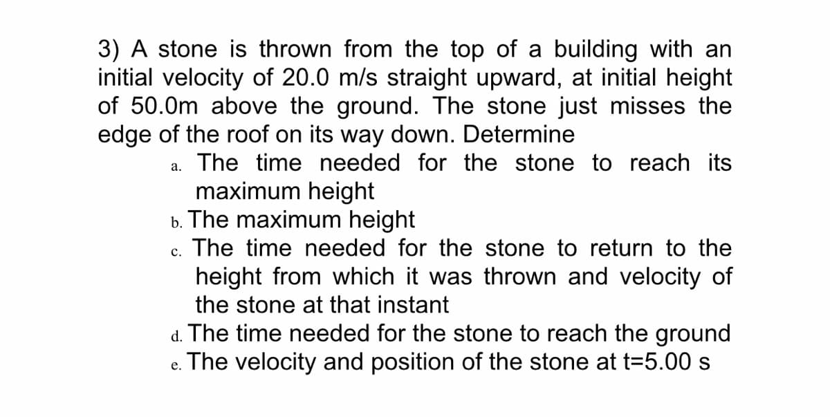 3) A stone is thrown from the top of a building with an
initial velocity of 20.0 m/s straight upward, at initial height
of 50.0m above the ground. The stone just misses the
edge of the roof on its way down. Determine
a. The time needed for the stone to reach its
maximum height
b. The maximum height
c. The time needed for the stone to return to the
height from which it was thrown and velocity of
the stone at that instant
d. The time needed for the stone to reach the ground
e. The velocity and position of the stone at t=5.00 s