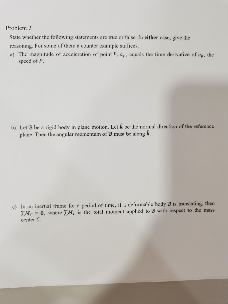 Problem 2
State whether the following statements are true or false. In either case, give the
reasoning. For some of them a counter example suffices.
a) The magnitude of acceleration of point P, ap, cquals the time derivative of vp, the
speed of P.
b) Let B be a rigid body in plane motion. Let k be the normal direction of the reference
plane. Then the angular momentum of B must be along k.
c) In an inertial frame for a period of time, if a deformable body B is translating, then
EMc = 0, where EMc is the total moment applied to B with respect to the mass
center C.
