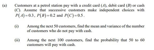 (a)
Customers at a petrol station pay with a credit card (A), debit card (B) or cash
(C). Assume that successive customers make independent choices with
P(A) = 0.3, P(B)=0.2 and P(C)=0.5.
(i)
Among the next 50 customers, find the mean and variance of the number
of customers who do not pay with cash.
(ii)
Among the next 100 customers, find the probability that 50 to 60
customers will pay with cash.
