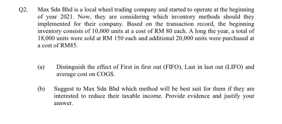 Max Sdn Bhd is a local wheel trading company and started to operate at the beginning
of year 2021. Now, they are considering which inventory methods should they
implemented for their company. Based on the transaction record, the beginning
inventory consists of 10,000 units at a cost of RM 80 each. A long the year, a total of
18,000 units were sold at RM 150 each and additional 20,000 units were purchased at
a cost of RM85.
Q2.
(a)
Distinguish the effect of First in first out (FIFO), Last in last out (LIFO) and
average cost on COGS.
(b)
Suggest to Max Sdn Bhd which method will be best suit for them if they are
interested to reduce their taxable income. Provide evidence and justify your
answer.
