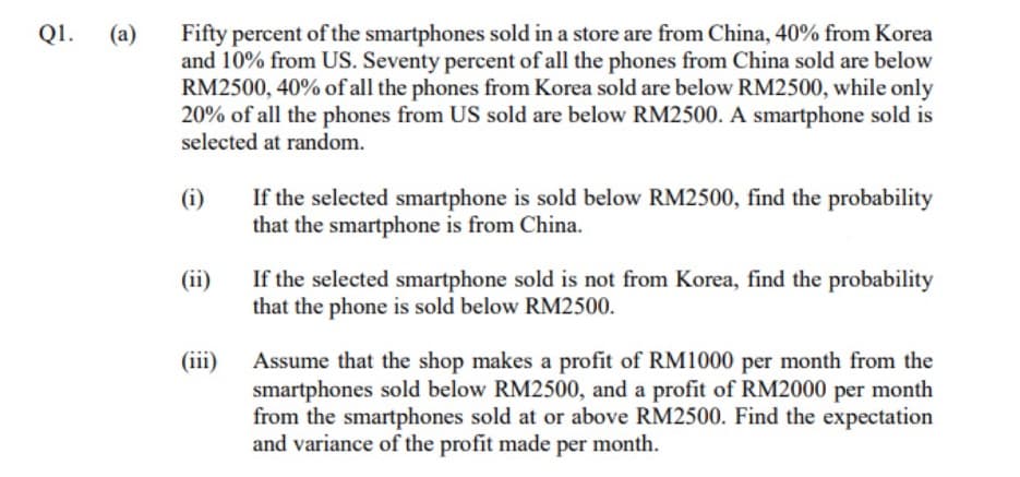 Fifty percent of the smartphones sold in a store are from China, 40% from Korea
and 10% from US. Seventy percent of all the phones from China sold are below
RM2500, 40% of all the phones from Korea sold are below RM2500, while only
20% of all the phones from US sold are below RM2500. A smartphone sold is
selected at random.
QI.
(a)
(i)
If the selected smartphone is sold below RM2500, find the probability
that the smartphone is from China.
(ii)
If the selected smartphone sold is not from Korea, find the probability
that the phone is sold below RM2500.
(iii)
Assume that the shop makes a profit of RM1000 per month from the
smartphones sold below RM2500, and a profit of RM2000 per month
from the smartphones sold at or above RM2500. Find the expectation
and variance of the profit made per month.
