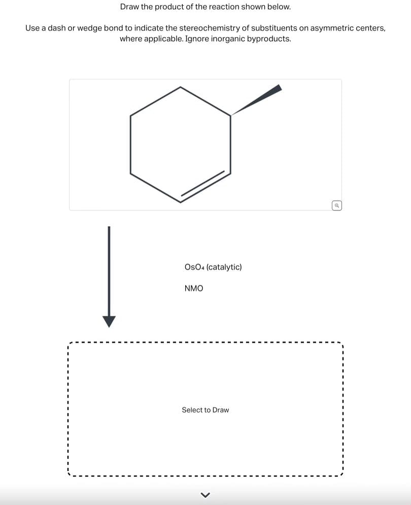 Draw the product of the reaction shown below.
Use a dash or wedge bond to indicate the stereochemistry of substituents on asymmetric centers,
where applicable. Ignore inorganic byproducts.
OSO4 (catalytic)
NMO
Select to Draw
☑